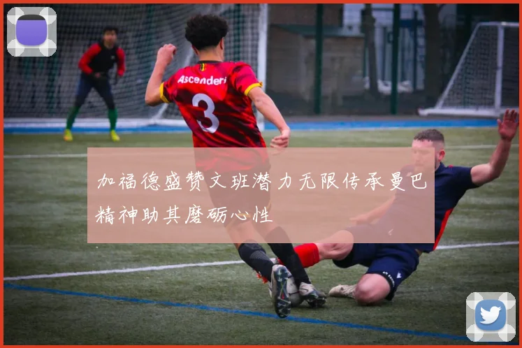 加福德盛赞文班潜力无限传承曼巴精神助其磨砺心性