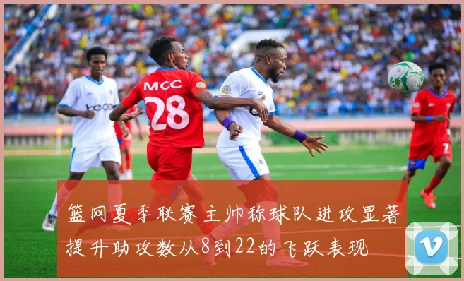 篮网夏季联赛主帅称球队进攻显著提升助攻数从8到22的飞跃表现