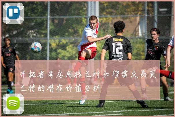 开拓者考虑用格兰特和穆雷交易莫兰特的潜在价值分析