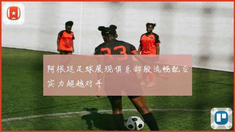 阿根廷足球展现俱乐部般流畅配合实力超越对手