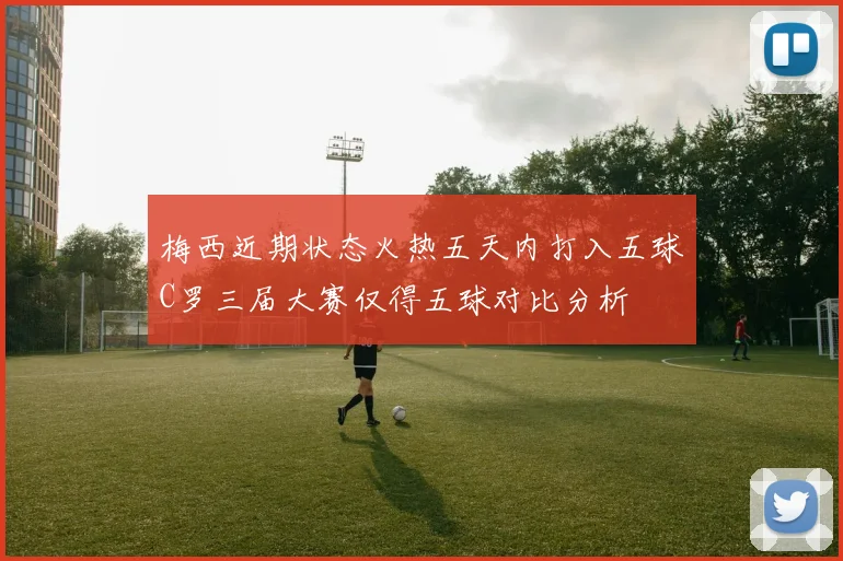 梅西近期状态火热五天内打入五球C罗三届大赛仅得五球对比分析