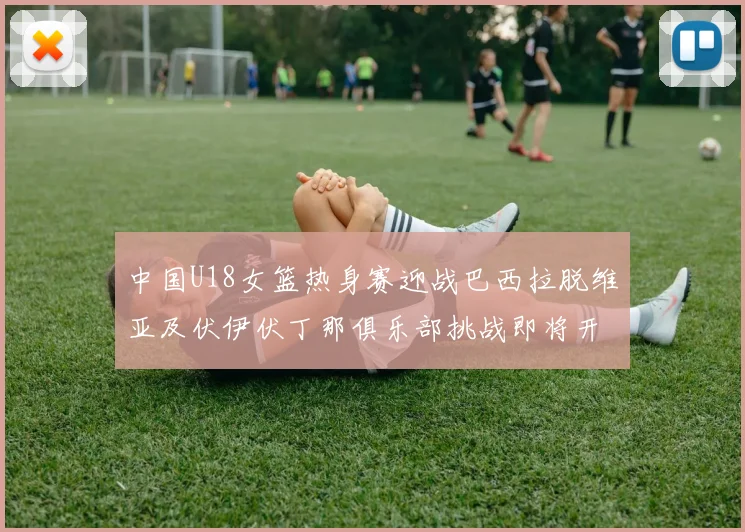 中国U18女篮热身赛迎战巴西拉脱维亚及伏伊伏丁那俱乐部挑战即将开启