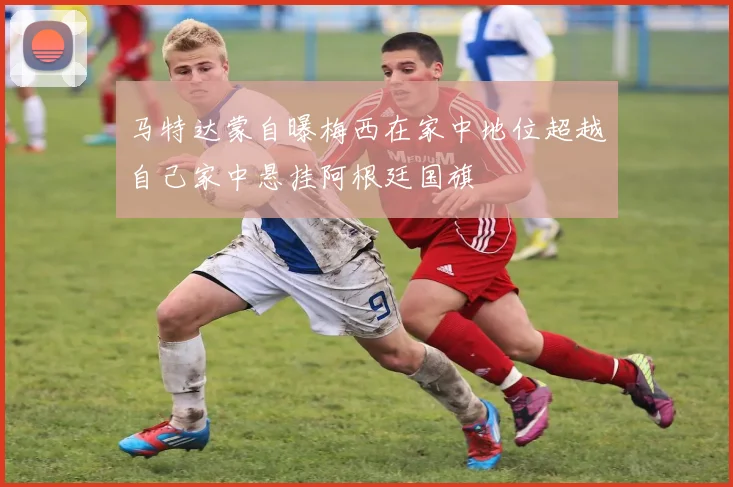 马特达蒙自曝梅西在家中地位超越自己家中悬挂阿根廷国旗