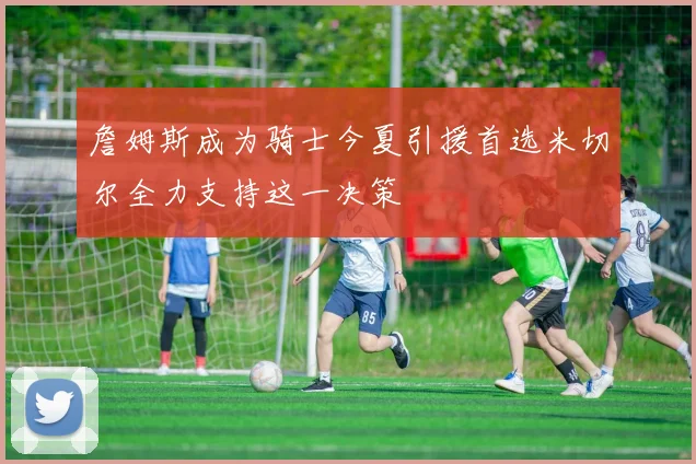 詹姆斯成为骑士今夏引援首选米切尔全力支持这一决策