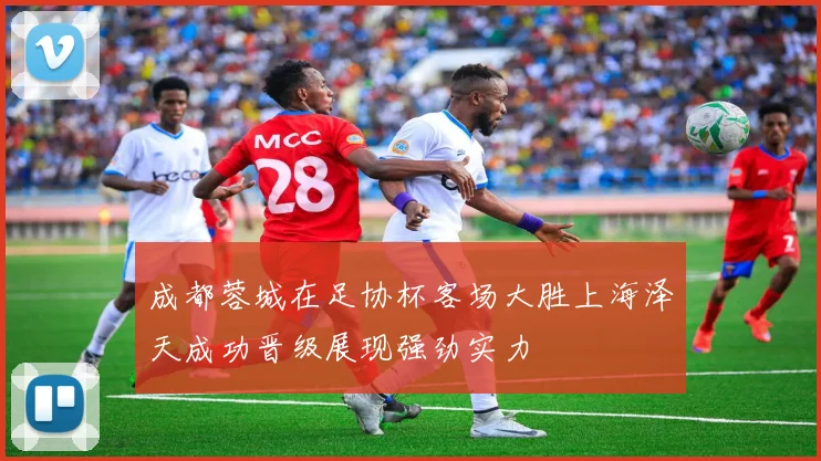 成都蓉城在足协杯客场大胜上海泽天成功晋级展现强劲实力