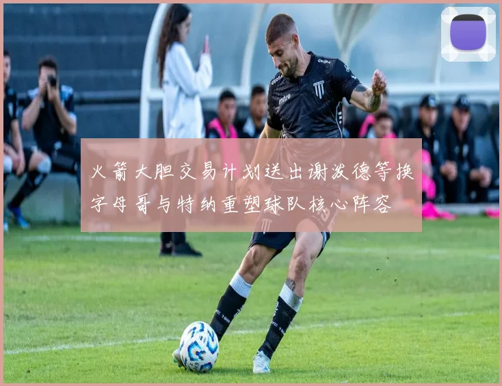 火箭大胆交易计划送出谢泼德等换字母哥与特纳重塑球队核心阵容
