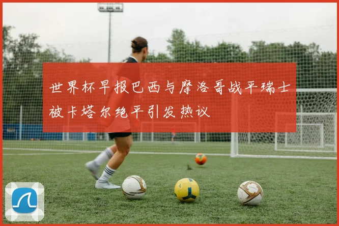 世界杯早报巴西与摩洛哥战平瑞士被卡塔尔绝平引发热议
