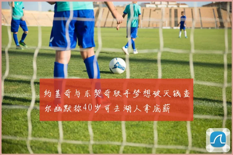 约基奇与东契奇联手梦想破灭钱查尔幽默称40岁可去湖人拿底薪