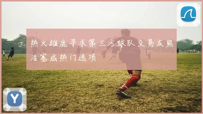热火雄鹿寻求第三方球队交易灰熊活塞成热门选项