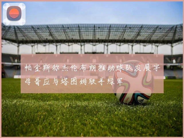 帕金斯称杰伦布朗推动球队发展字母哥应与塔图姆联手绿军