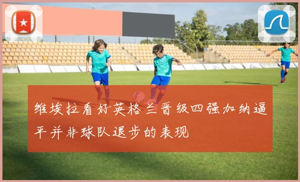 维埃拉看好英格兰晋级四强加纳逼平并非球队退步的表现