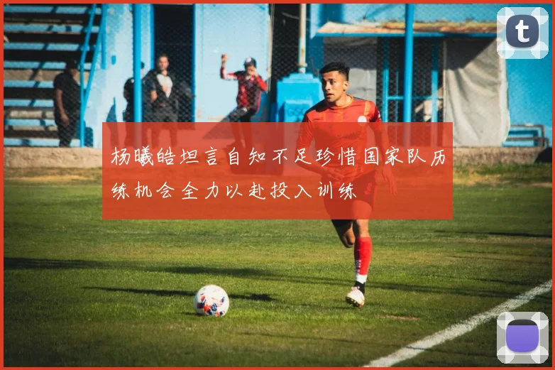 杨曦皓坦言自知不足珍惜国家队历练机会全力以赴投入训练